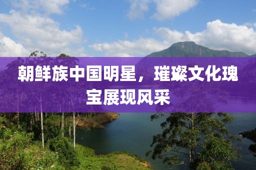 朝鲜族中国明星，璀璨文化瑰宝展现风采