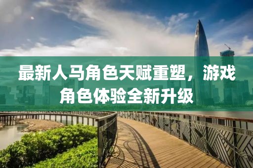 最新人马角色天赋重塑，游戏角色体验全新升级
