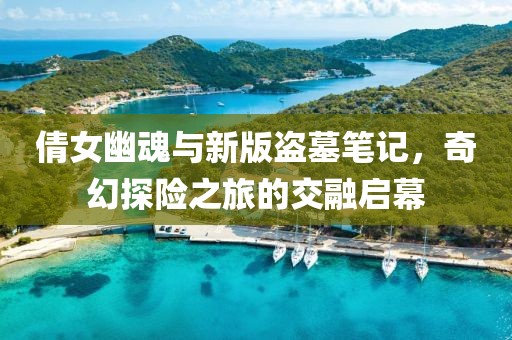 倩女幽魂与新版盗墓笔记，奇幻探险之旅的交融启幕