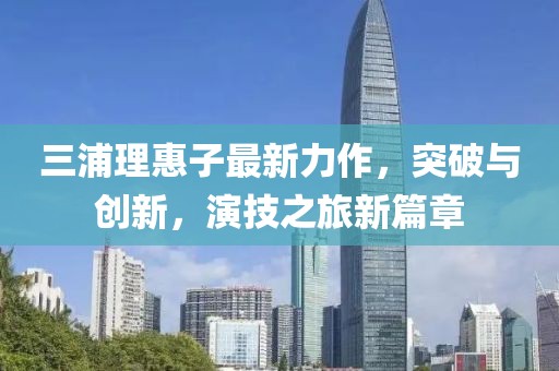 三浦理惠子最新力作，突破与创新，演技之旅新篇章