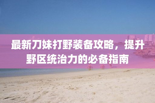最新刀妹打野装备攻略，提升野区统治力的必备指南