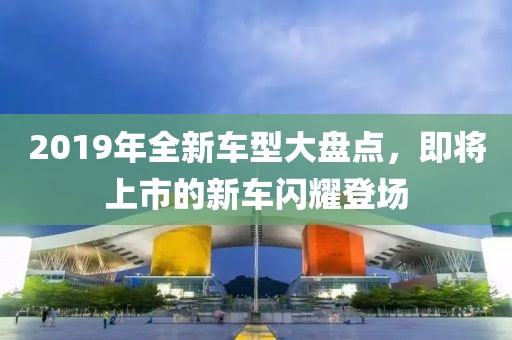2019年全新车型大盘点，即将上市的新车闪耀登场