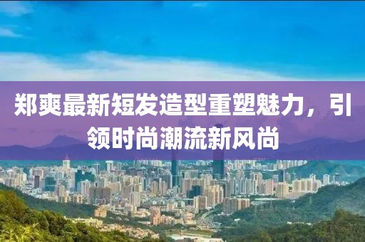 郑爽最新短发造型重塑魅力，引领时尚潮流新风尚