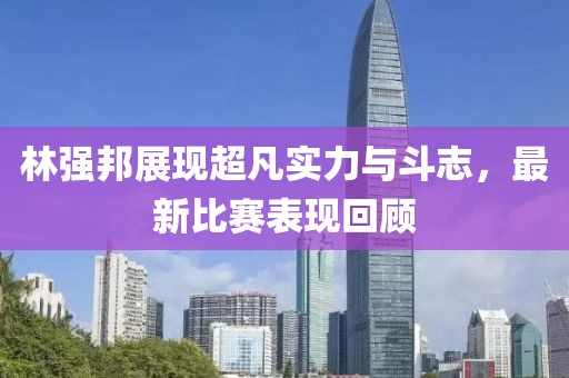 林强邦展现超凡实力与斗志，最新比赛表现回顾