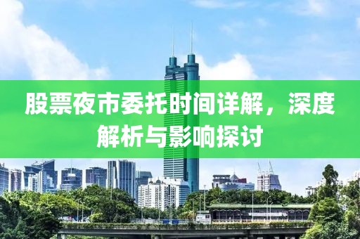 股票夜市委托时间详解，深度解析与影响探讨