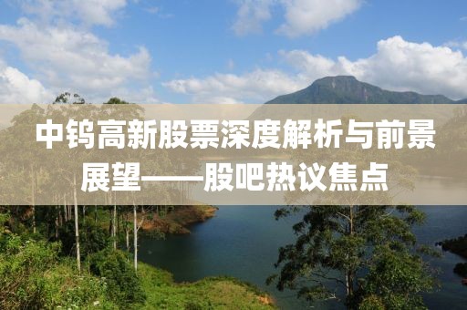 中钨高新股票深度解析与前景展望——股吧热议焦点