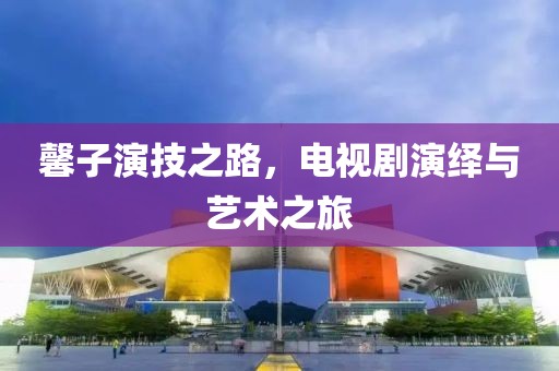 馨子演技之路，电视剧演绎与艺术之旅
