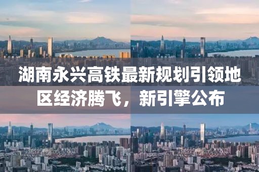 湖南永兴高铁最新规划引领地区经济腾飞，新引擎公布