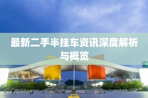 最新二手半挂车资讯深度解析与概览