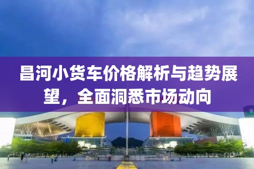 昌河小货车价格解析与趋势展望，全面洞悉市场动向
