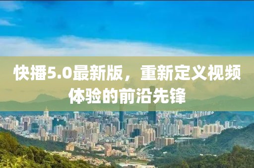 快播5.0最新版，重新定义视频体验的前沿先锋