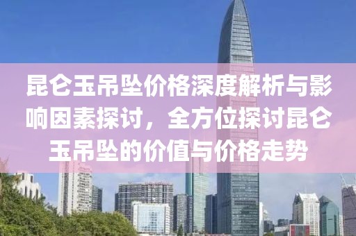 昆仑玉吊坠价格深度解析与影响因素探讨，全方位探讨昆仑玉吊坠的价值与价格走势