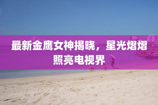 最新金鹰女神揭晓，星光熠熠照亮电视界