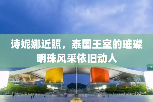 诗妮娜近照，泰国王室的璀璨明珠风采依旧动人
