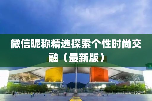 微信昵称精选探索个性时尚交融(最新版)