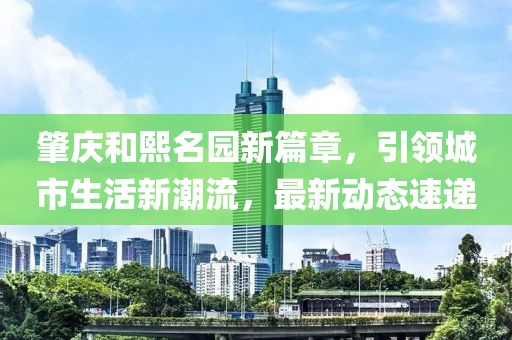 肇庆和熙名园新篇章，引领城市生活新潮流，最新动态速递