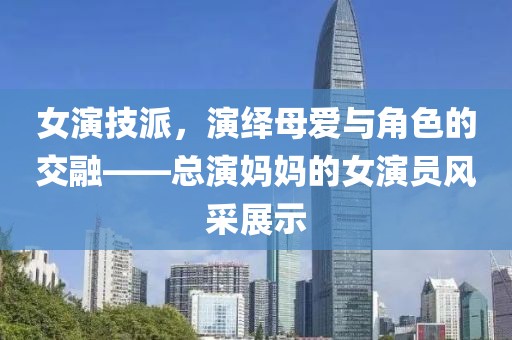 女演技派，演绎母爱与角色的交融——总演妈妈的女演员风采展示