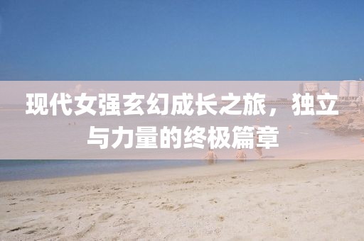 现代女强玄幻成长之旅,独立与力量的终极篇章