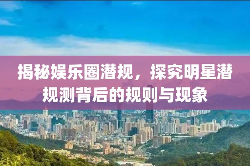 揭秘娱乐圈潜规，探究明星潜规测背后的规则与现象
