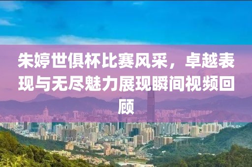 朱婷世俱杯比赛风采,卓越表现与无尽魅力展现瞬间视频回顾