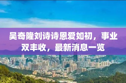 吴奇隆刘诗诗恩爱如初,事业双丰收,最新消息一览