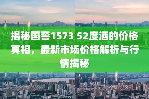 揭秘国窖1573 52度酒的价格真相,最新市场价格解析与行情揭秘