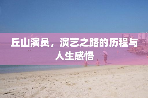丘山演员,演艺之路的历程与人生感悟