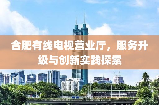 合肥有线电视营业厅,服务升级与创新实践探索