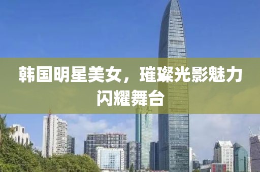 韩国明星美女，璀璨光影魅力闪耀舞台