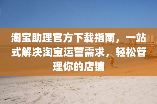 淘宝助理官方下载指南,一站式解决淘宝运营需求,轻松管理你的店铺