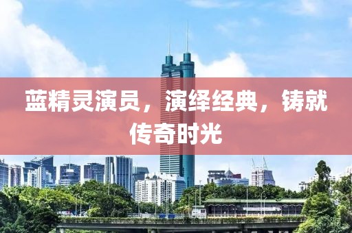 蓝精灵演员,演绎经典,铸就传奇时光