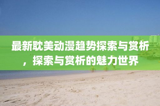 最新耽美动漫趋势探索与赏析,探索与赏析的魅力世界