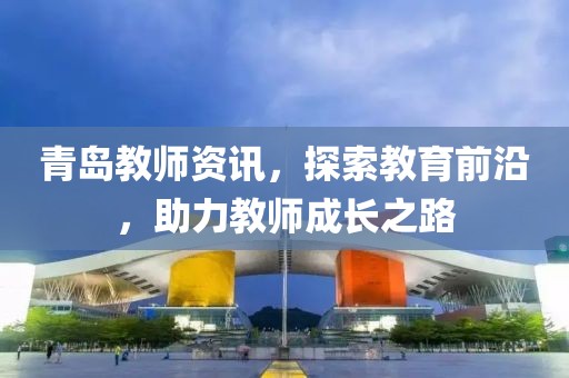 青岛教师资讯,探索教育前沿,助力教师成长之路