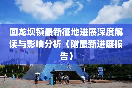 回龙坝镇最新征地进展深度解读与影响分析(附最新进展报告)