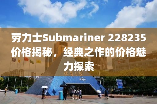 劳力士Submariner 228235价格揭秘，经典之作的价格魅力探索