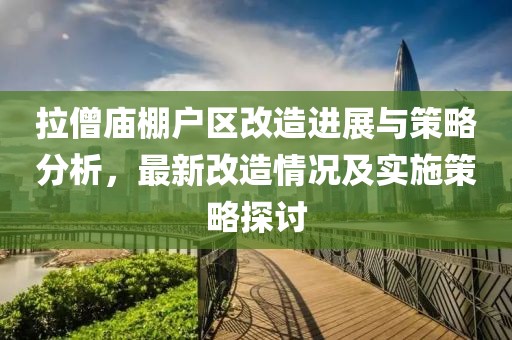 拉僧庙棚户区改造进展与策略分析，最新改造情况及实施策略探讨