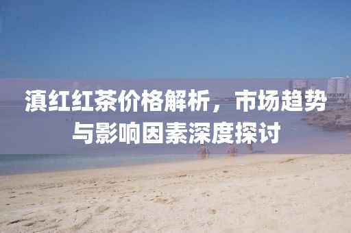 滇红红茶价格解析,市场趋势与影响因素深度探讨