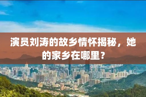 演员刘涛的故乡情怀揭秘,她的家乡在哪里?
