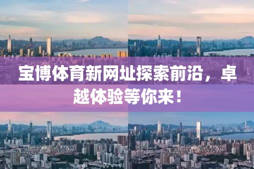 宝博体育新网址探索前沿,卓越体验等你来!