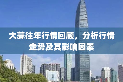 大蒜往年行情回顾,分析行情走势及其影响因素