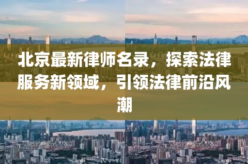 北京最新律师名录,探索法律服务新领域,引领法律前沿风潮