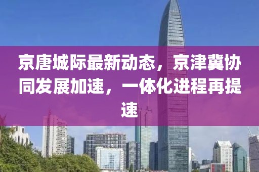 京唐城际最新动态,京津冀协同发展加速,一体化进程再提速