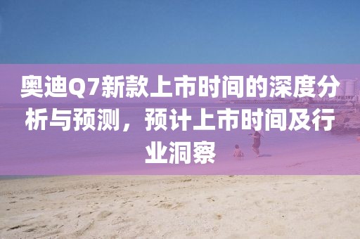 奥迪Q7新款上市时间的深度分析与预测,预计上市时间及行业洞察