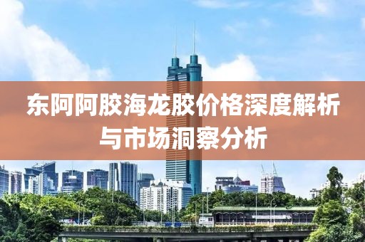 东阿阿胶海龙胶价格深度解析与市场洞察分析