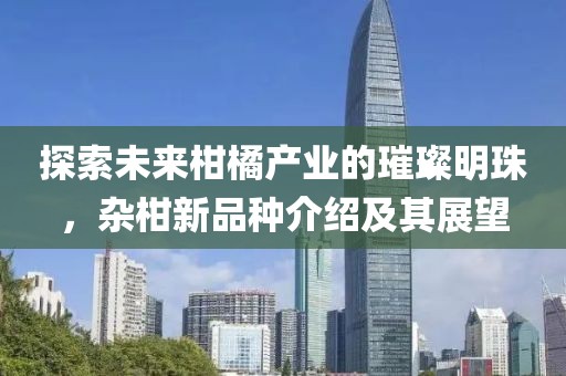 探索未来柑橘产业的璀璨明珠,杂柑新品种介绍及其展望