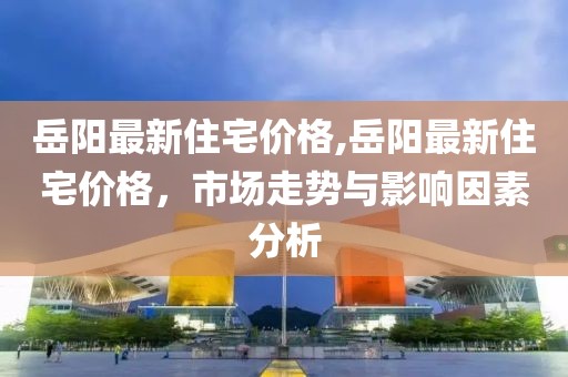 岳阳最新住宅价格,岳阳最新住宅价格，市场走势与影响因素分析