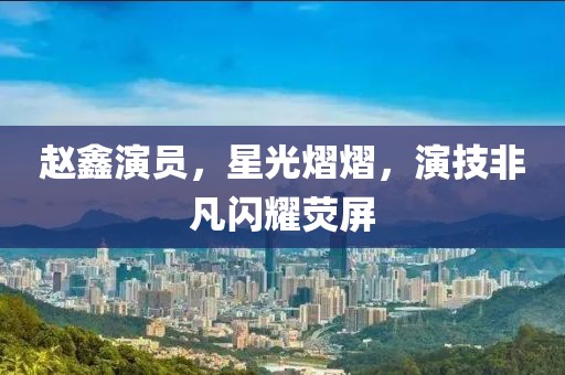 赵鑫演员，星光熠熠，演技非凡闪耀荧屏