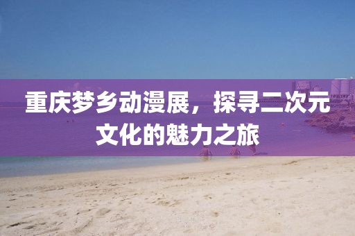 重庆梦乡动漫展，探寻二次元文化的魅力之旅