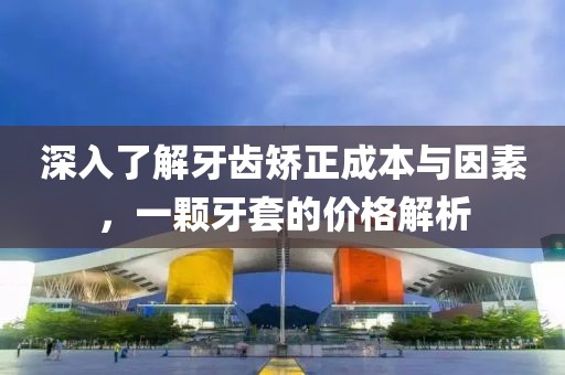 深入了解牙齿矫正成本与因素，一颗牙套的价格解析
