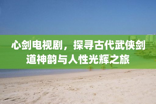 心剑电视剧，探寻古代武侠剑道神韵与人性光辉之旅